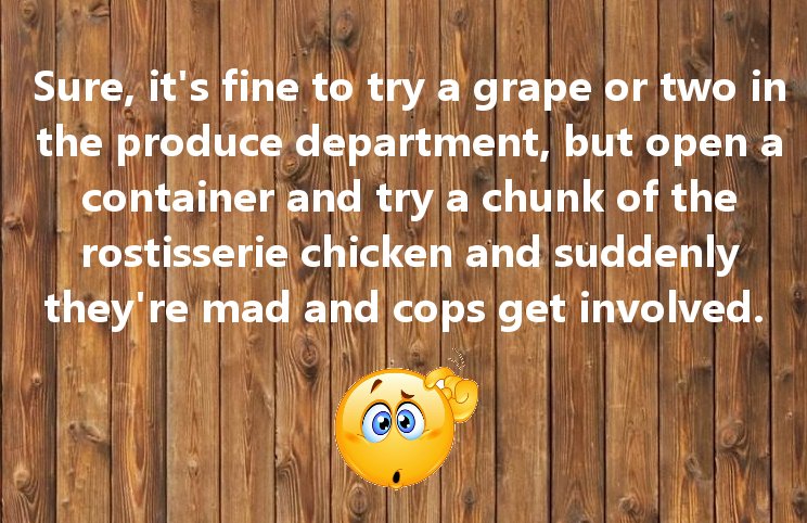 confused emoticon - Sure, it's fine to try a grape or two in the produce department, but open a container and try a chunk of the rostisserie chicken and suddenly they're mad and cops get involved.