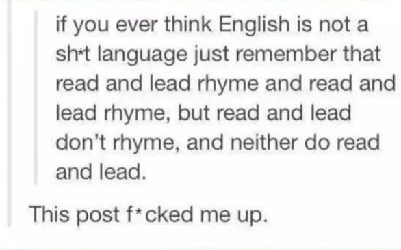 handwriting - if you ever think English is not a sht language just remember that read and lead rhyme and read and lead rhyme, but read and lead don't rhyme, and neither do read and lead. This post fcked me up.