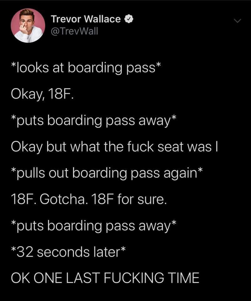 atmosphere - Trevor Wallace looks at boarding pass Okay, 18F. puts boarding pass away Okay but what the fuck seat was | pulls out boarding pass again 18F. Gotcha. 18F for sure. puts boarding pass away 32 seconds later Ok One Last Fucking Time