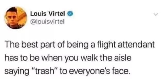 people you know become people - Louis Virtel The best part of being a flight attendant has to be when you walk the aisle saying "trash" to everyone's face.
