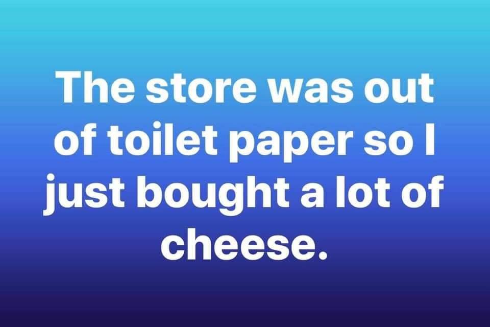 sky - The store was out of toilet paper so I just bought a lot of cheese.
