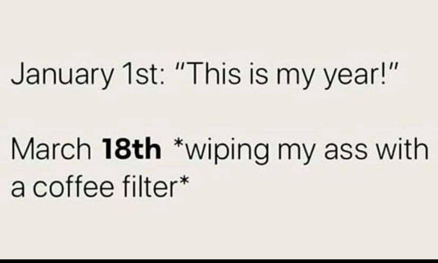 January 1st: "This is my year!" - March 18th: wiping my ass with a coffee filter