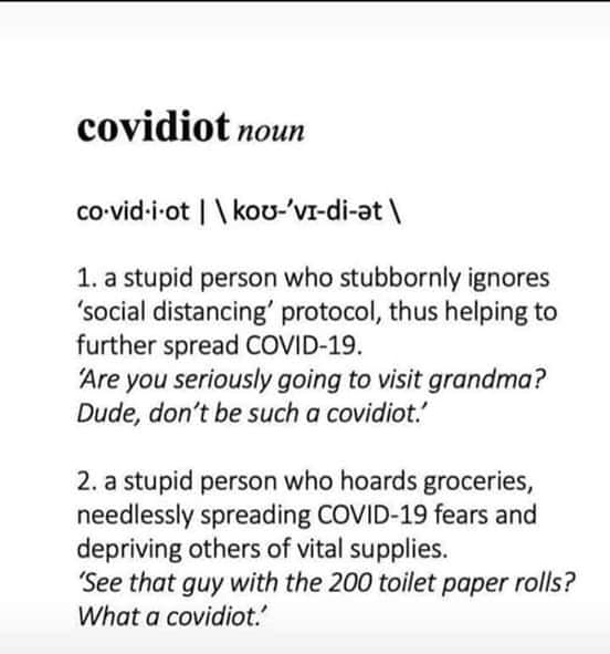 covidiot: noun covid.i.ot | \kou'vidiat 1. a stupid person who stubbornly ignores 'social distancing' protocol, thus helping to further spread Covid19. - Are you seriously going to visit grandma? Dude, don't be such a covidiot. - 2. a stupid person who ho