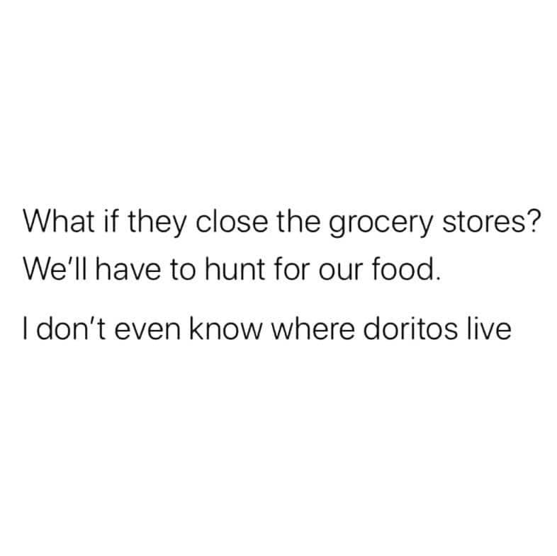 What if they close the grocery stores? - We'll have to hunt for our food. - I don't even know where Doritos live