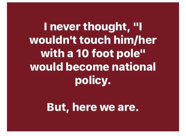 I never thought, "I wouldn't touch him/her with a 10 foot pole" would become national policy. But, here we are.