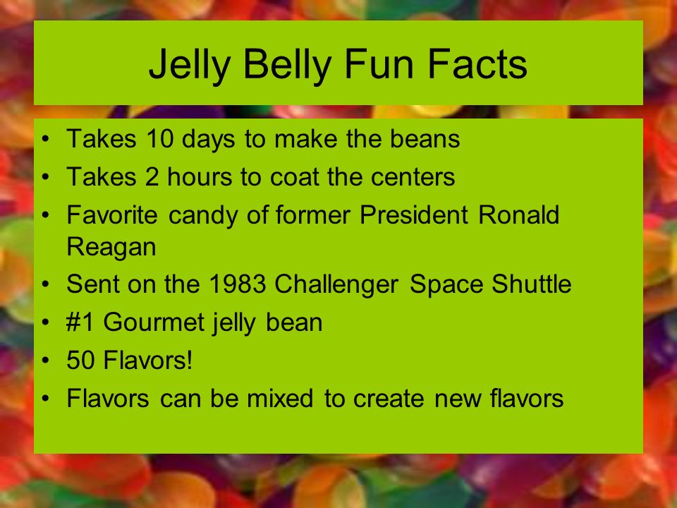petal - Jelly Belly Fun Facts Takes 10 days to make the beans Takes 2 hours to coat the centers Favorite candy of former President Ronald Reagan Sent on the 1983 Challenger Space Shuttle Gourmet jelly bean 50 Flavors! Flavors can be mixed to create new fl
