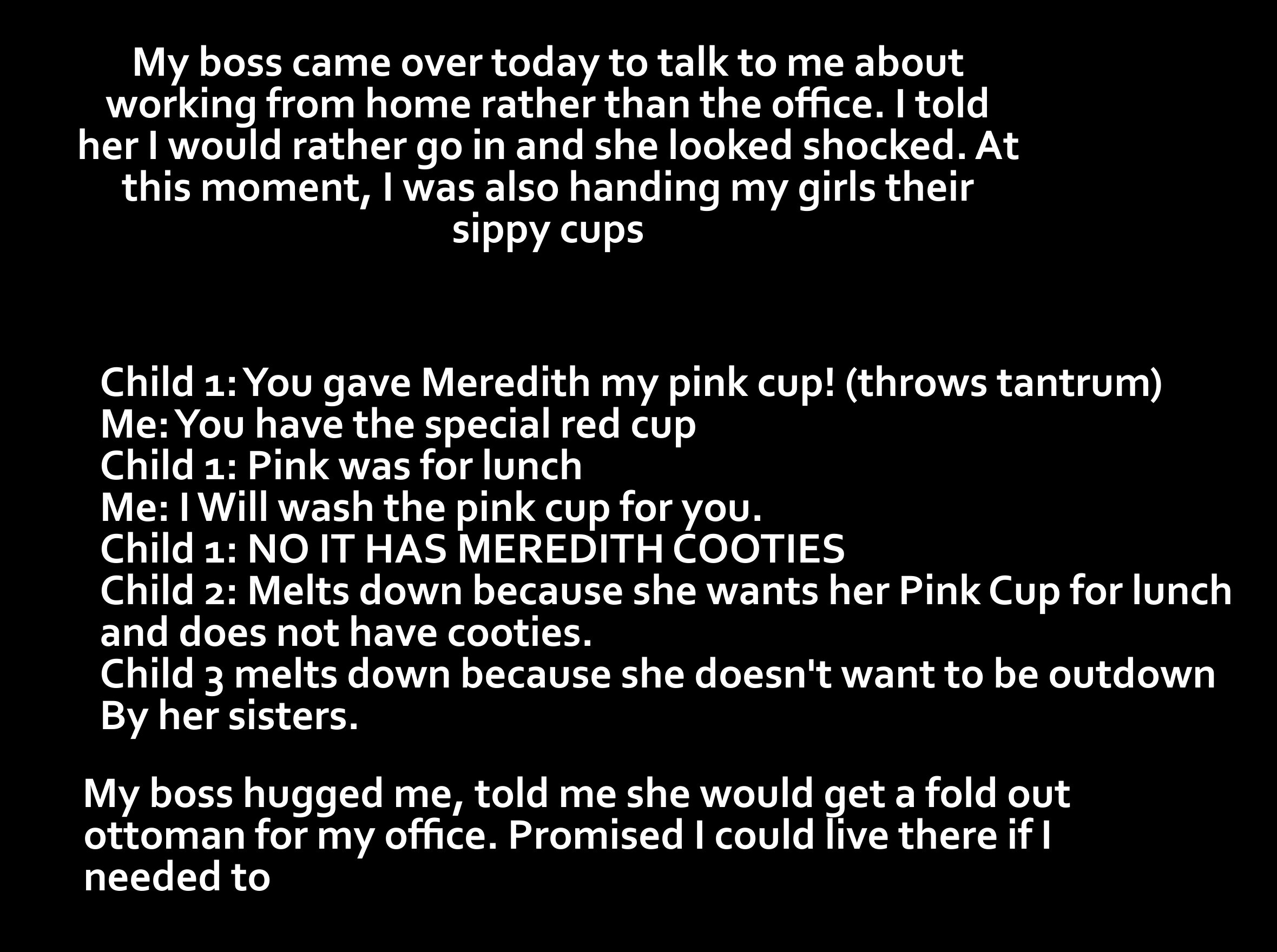 monochrome - My boss came over today to talk to me about working from home rather than the office. I told her I would rather go in and she looked shocked. At this moment, I was also handing my girls their sippy cups Child 1 You gave Meredith my pink cup! 