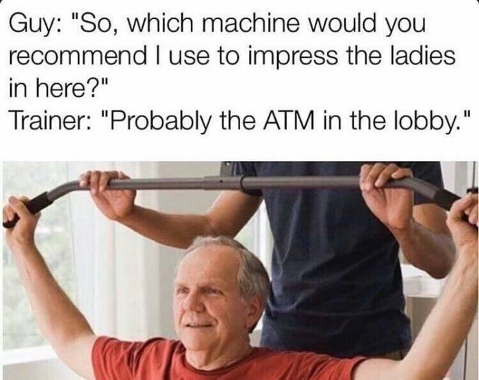 machine to use to impress meme - Guy "So, which machine would you recommend I use to impress the ladies in here?" Trainer "Probably the Atm in the lobby."