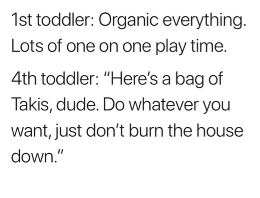 1st toddler Organic everything. Lots of one on one play time. 4th toddler "Here's a bag of Takis, dude. Do whatever you want, just don't burn the house down."