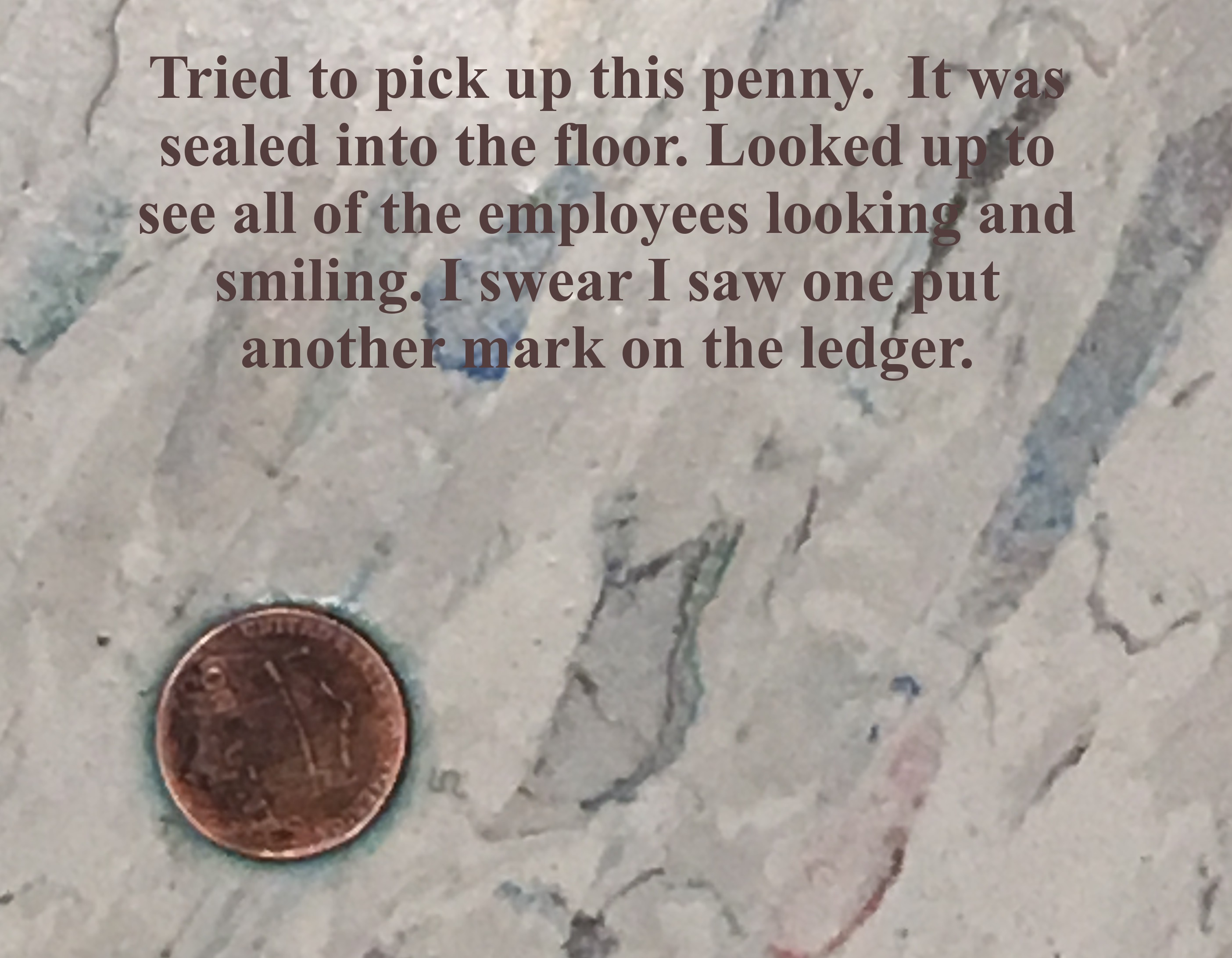 soil - Tried to pick up this penny. It was sealed into the floor. Looked up to see all of the employees looking and smiling. I swear I saw one put another mark on the ledger.