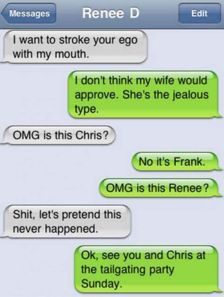 wrong number texts funny - Messages Renee D Edit I want to stroke your ego with my mouth. I don't think my wife would approve. She's the jealous type. Omg is this Chris? No it's Frank. Omg is this Renee? Shit, let's pretend this never happened. Ok, see yo