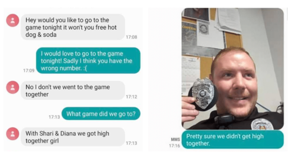 cop wrong number texts - Hey would you to go to the game tonight it won't you free hot dog & soda 17.08 I would love to go to the game tonight! Sadly I think you have the wrong number. No I don't we went to the game together What game did we go to? With S