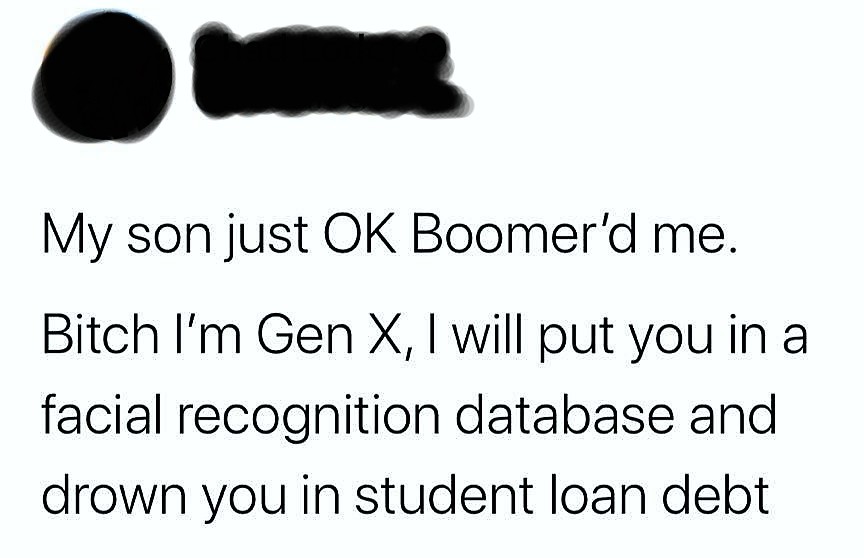 angle - My son just Ok Boomer'd me. Bitch I'm Gen X, I will put you in a facial recognition database and drown you in student loan debt