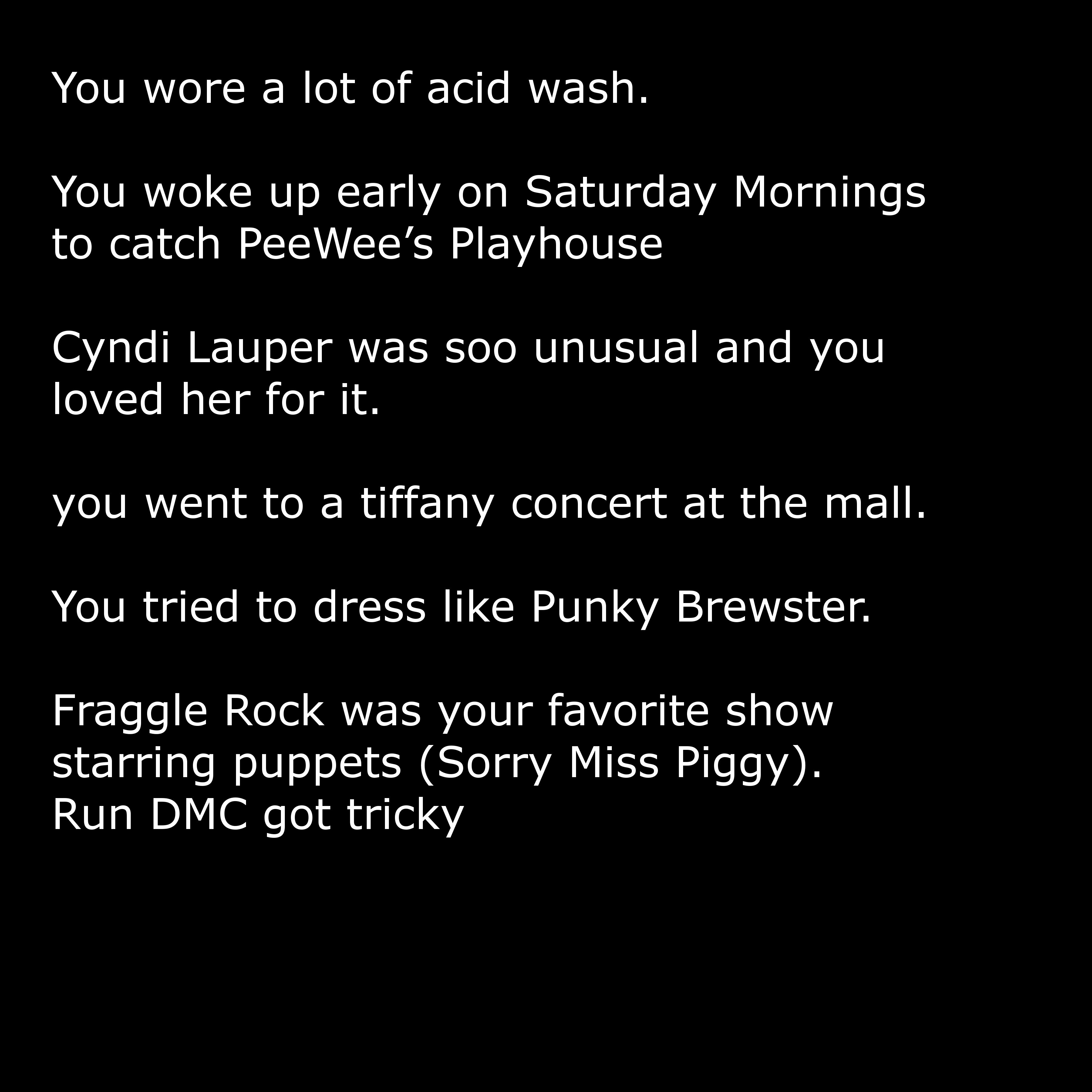 angle - You wore a lot of acid wash. You woke up early on Saturday Mornings to catch PeeWee's Playhouse Cyndi Lauper was soo unusual and you loved her for it. you went to a tiffany concert at the mall. You tried to dress Punky Brewster. Fraggle Rock was y