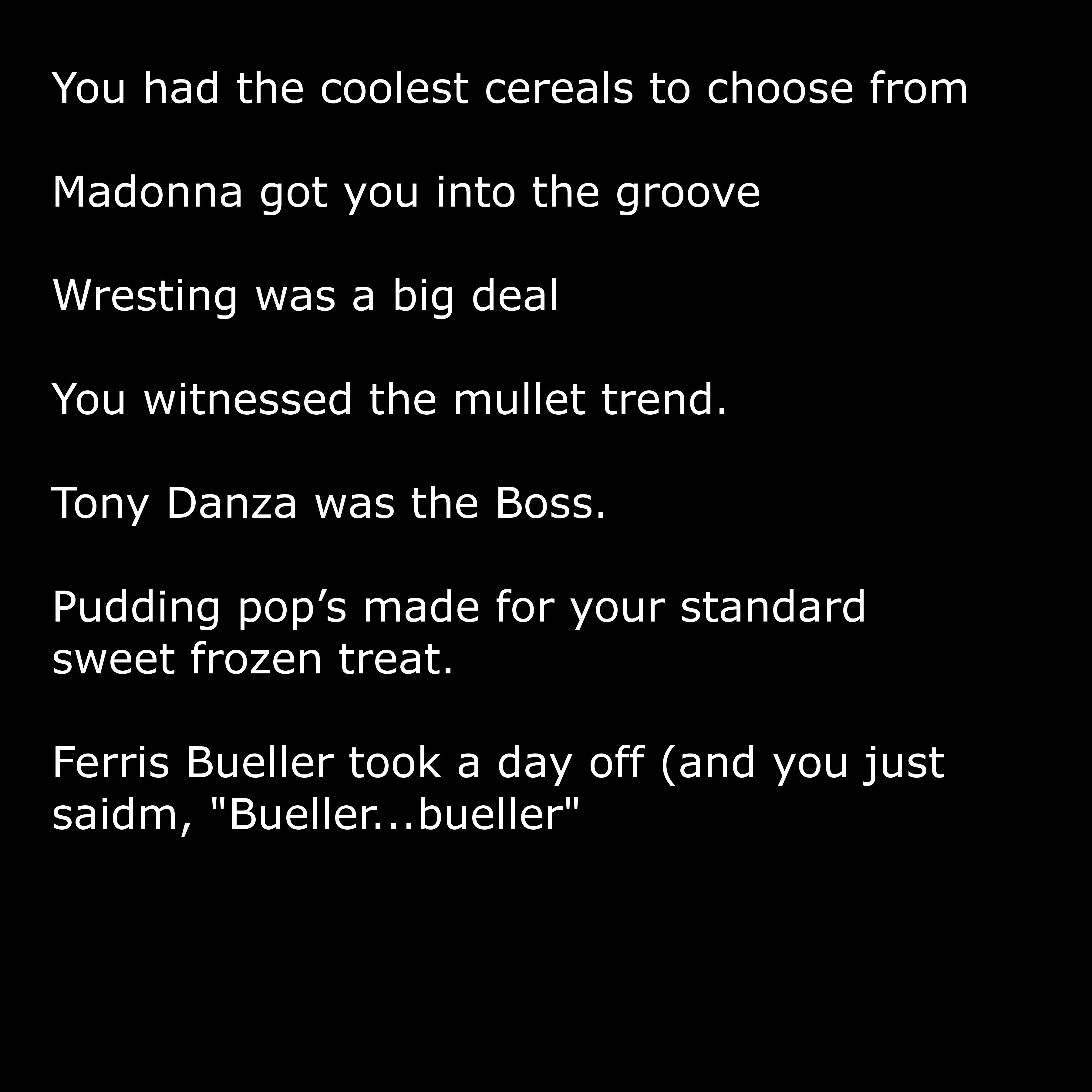 angle - You had the coolest cereals to choose from Madonna got you into the groove Wresting was a big deal You witnessed the mullet trend. Tony Danza was the Boss. Pudding pop's made for your standard sweet frozen treat. Ferris Bueller took a day off and 