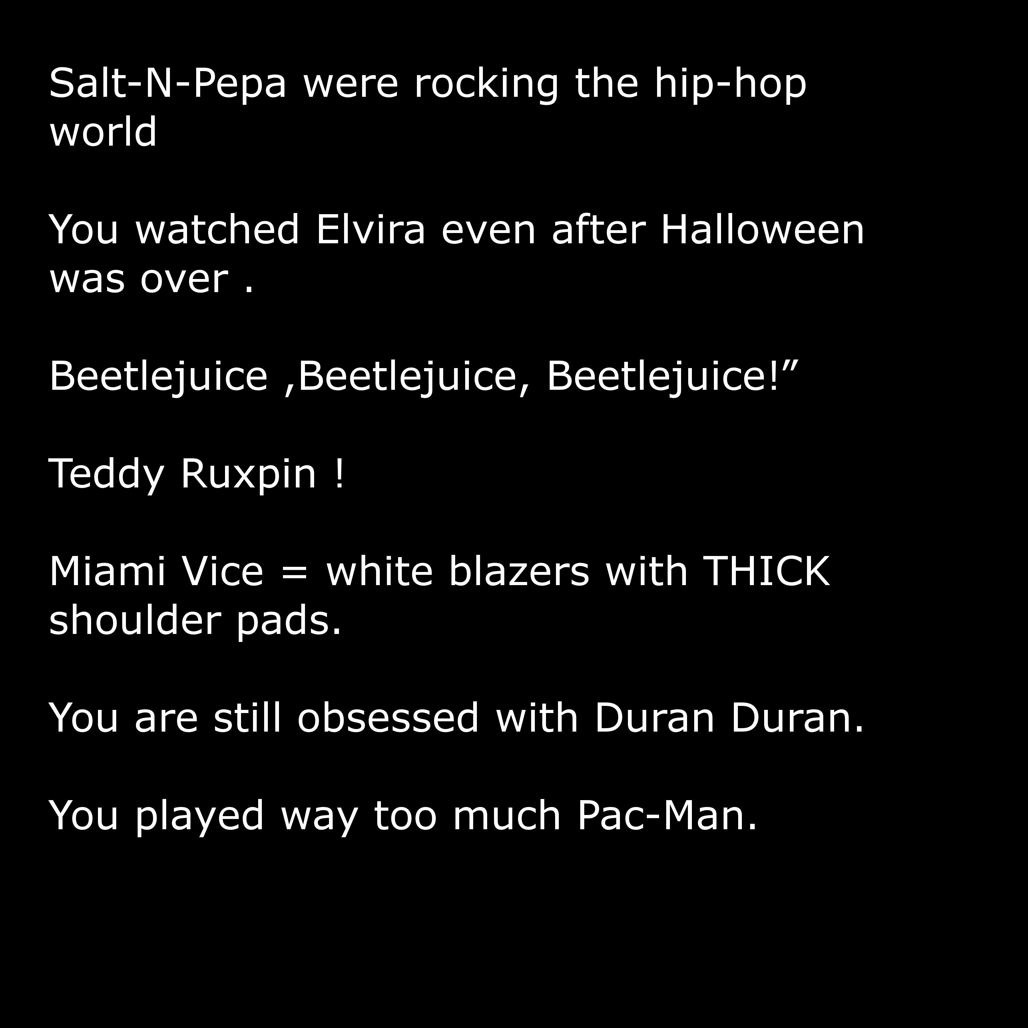 angle - SaltNPepa were rocking the hiphop world You watched Elvira even after Halloween was over. Beetlejuice ,Beetlejuice, Beetlejuice!" Teddy Ruxpin ! Miami Vice white blazers with Thick shoulder pads. You are still obsessed with Duran Duran. You played