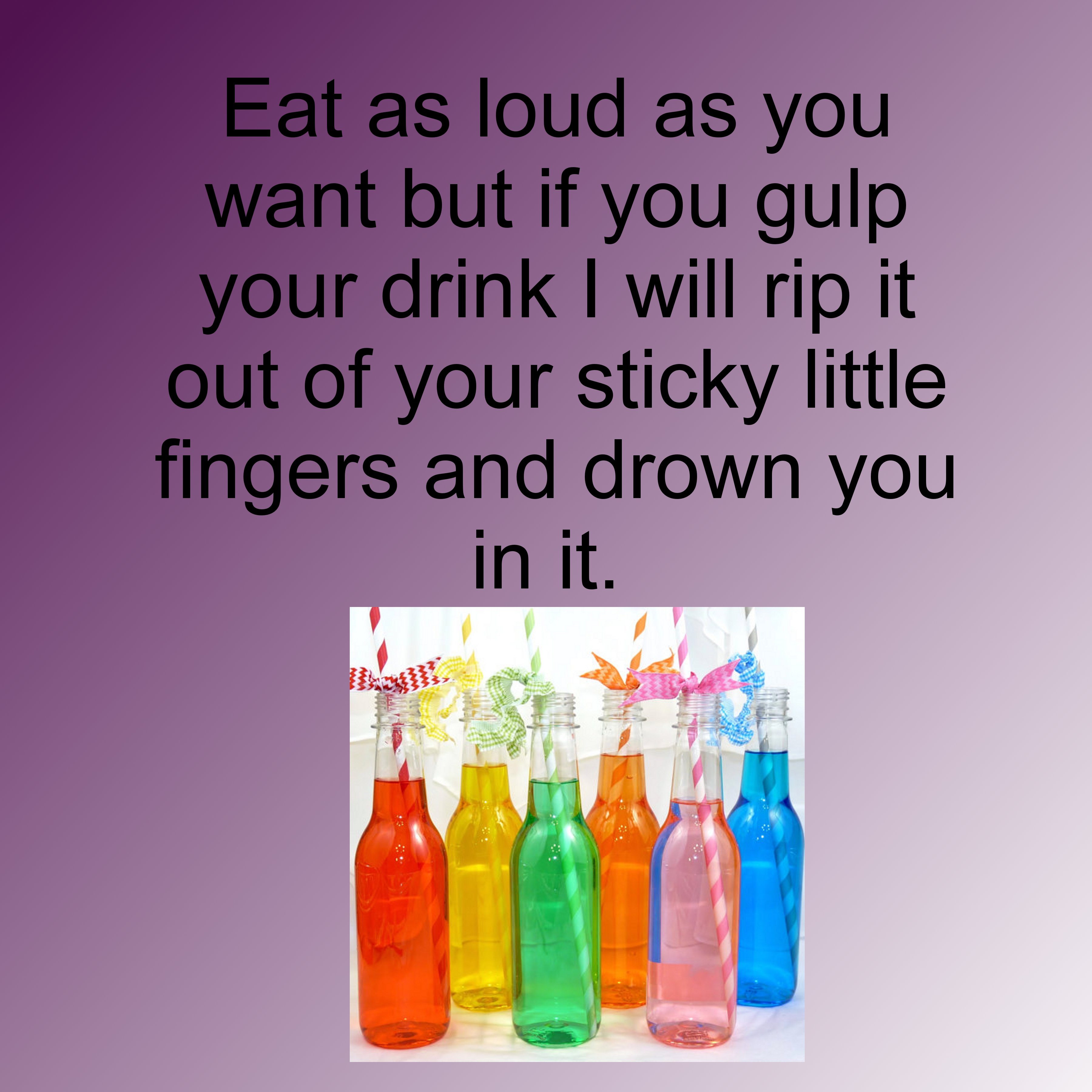 glass bottle - Eat as loud as you want but if you gulp your drink I will rip it out of your sticky little fingers and drown you in it.