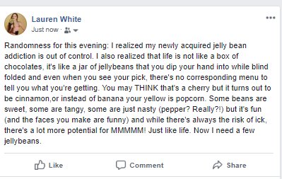 screenshot - Lauren White Just now Randomness for this evening I realized my newly acquired jelly bean addiction is out of control. I also realized that life is not a box of chocolates, it's a jar of jellybeans that you dip your hand into while blind fold