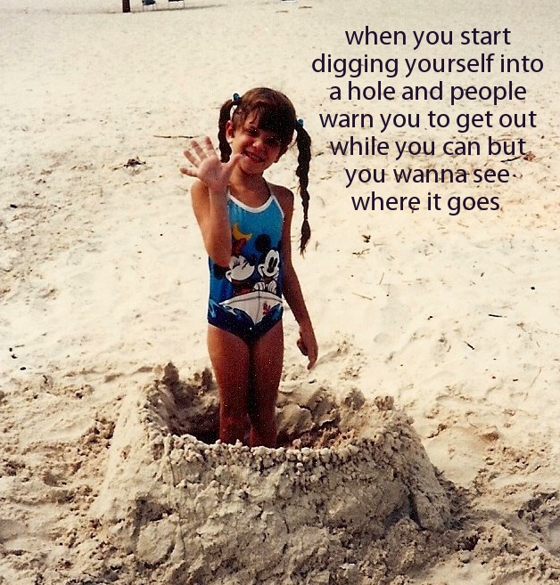 sand - when you start digging yourself into a hole and people warn you to get out while you can but you wanna see where it goes