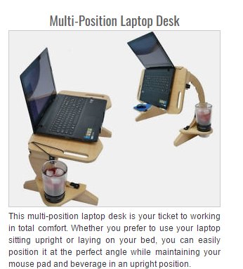 MultiPosition Laptop Desk This multiposition laptop desk is your ticket to working in total comfort. Whether you prefer to use your laptop sitting upright or laying on your bed, you can easily position it at the perfect angle while maintaining your mouse…