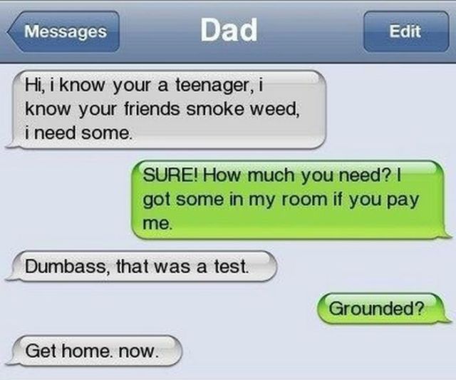 lol lots of love - Messages Dad Edit Hi, i know your a teenager, i know your friends smoke weed, i need some. Sure! How much you need? I got some in my room if you pay me. Dumbass, that was a test. Grounded? Get home. now.