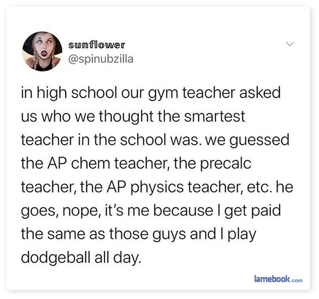 document - sunflower in high school our gym teacher asked us who we thought the smartest teacher in the school was. we guessed the Ap chem teacher, the precalc teacher, the Ap physics teacher, etc. he goes, nope, it's me because I get paid the same as tho