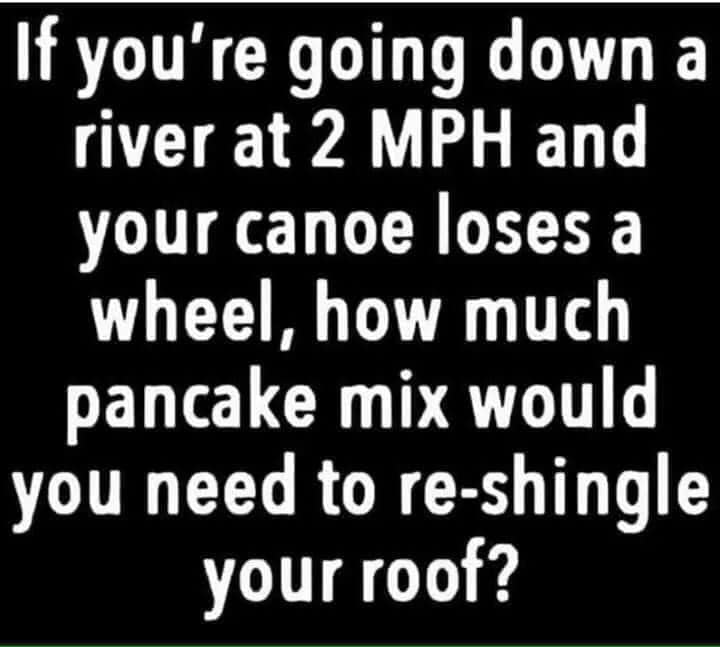 number - If you're going down a river at 2 Mph and your canoe loses a wheel, how much pancake mix would you need to reshingle your roof?