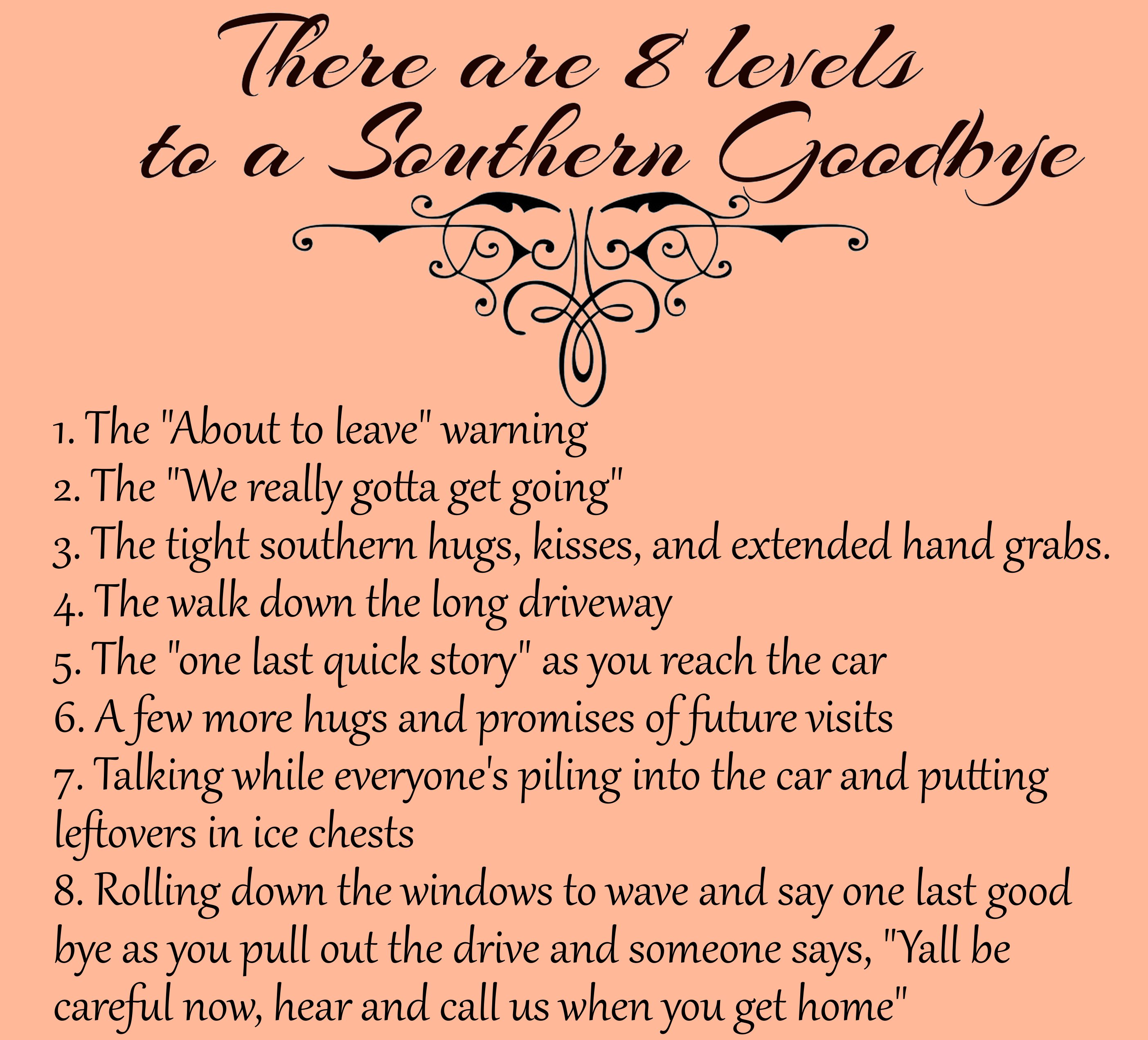 manthan - There are 8 levels to a Southern Goodbye 1. The "About to leave" warning 2. The "We really gotta get going" 3. The tight southern hugs, kisses, and extended hand grabs. 4. The walk down the long driveway 5. The "one last quick story" as you reac