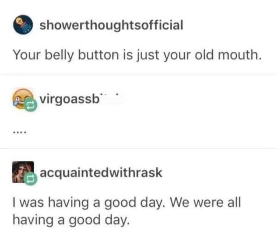 shower thoughts memes - showerthoughtsofficial Your belly button is just your old mouth. virgoassb acquaintedwithrask I was having a good day. We were all having a good day.