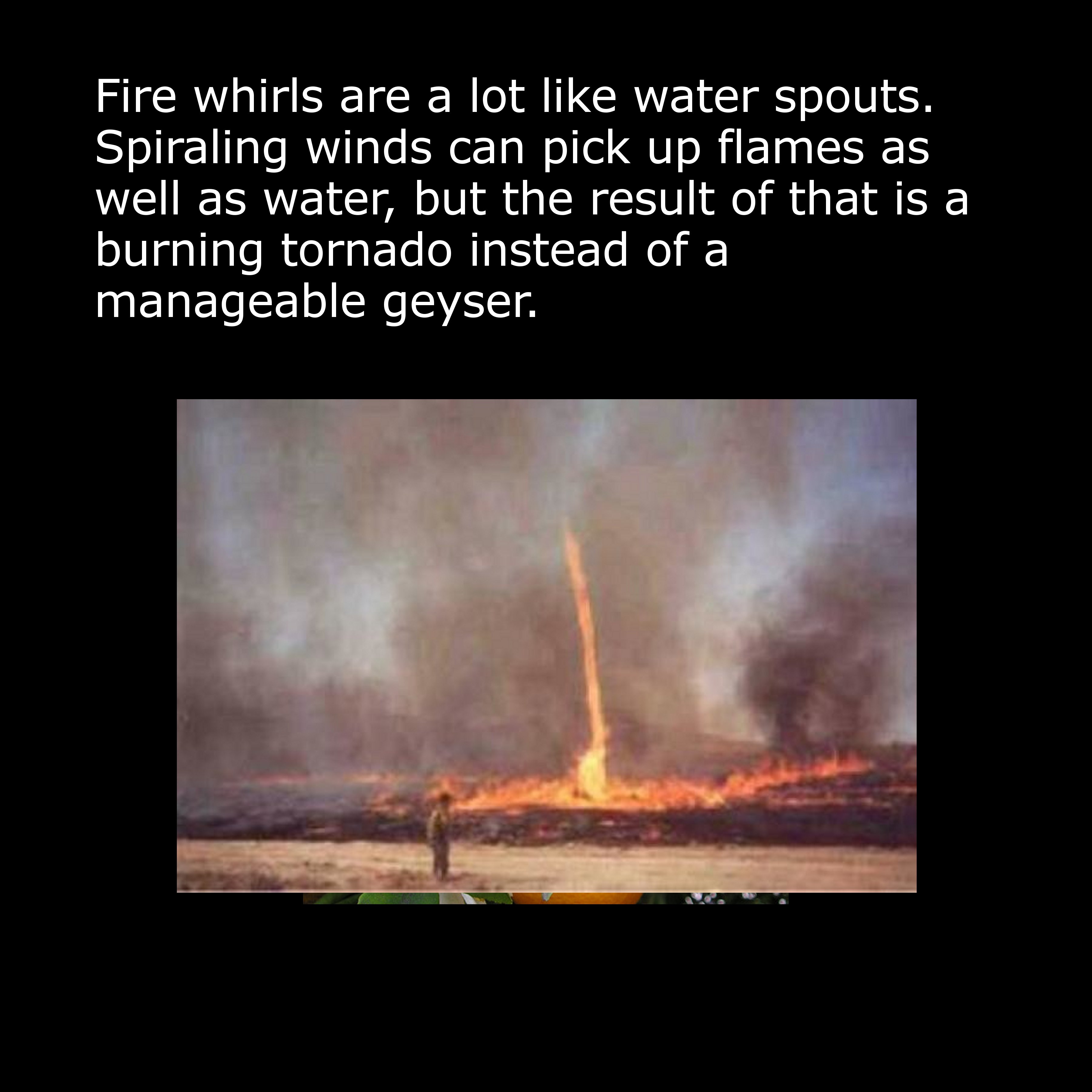 fire whirl - Fire whirls are a lot water spouts. Spiraling winds can pick up flames as well as water, but the result of that is a burning tornado instead of a manageable geyser.