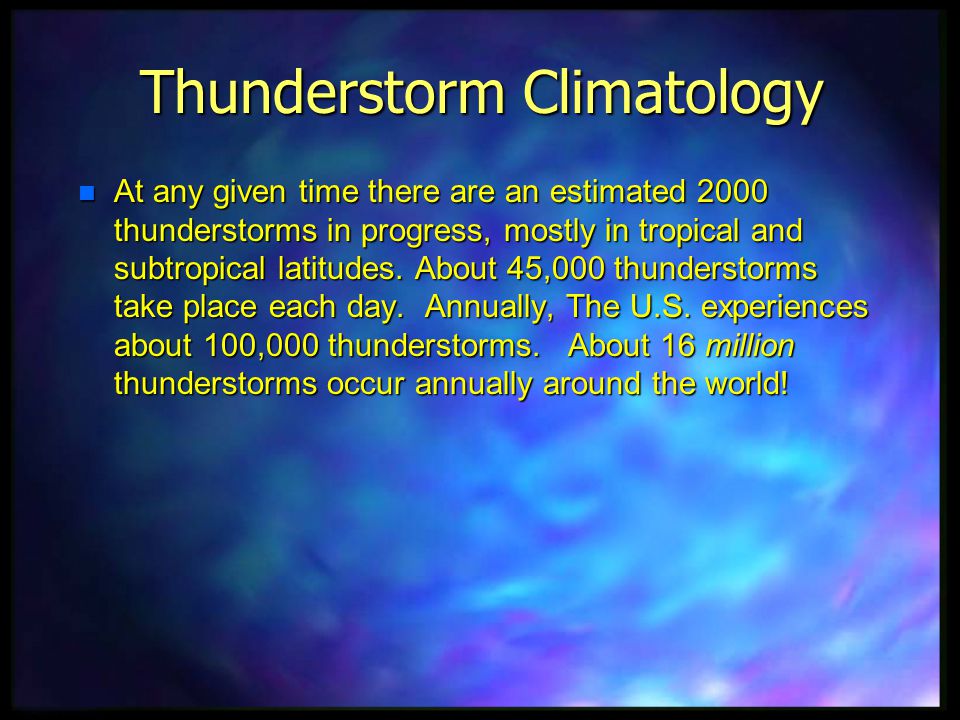 thunderstorm climatology - Thunderstorm Climatology At any given time there are an estimated 2000 thunderstorms in progress, mostly in tropical and subtropical latitudes. About 45,000 thunderstorms take place each day. Annually, The U.S. experiences about