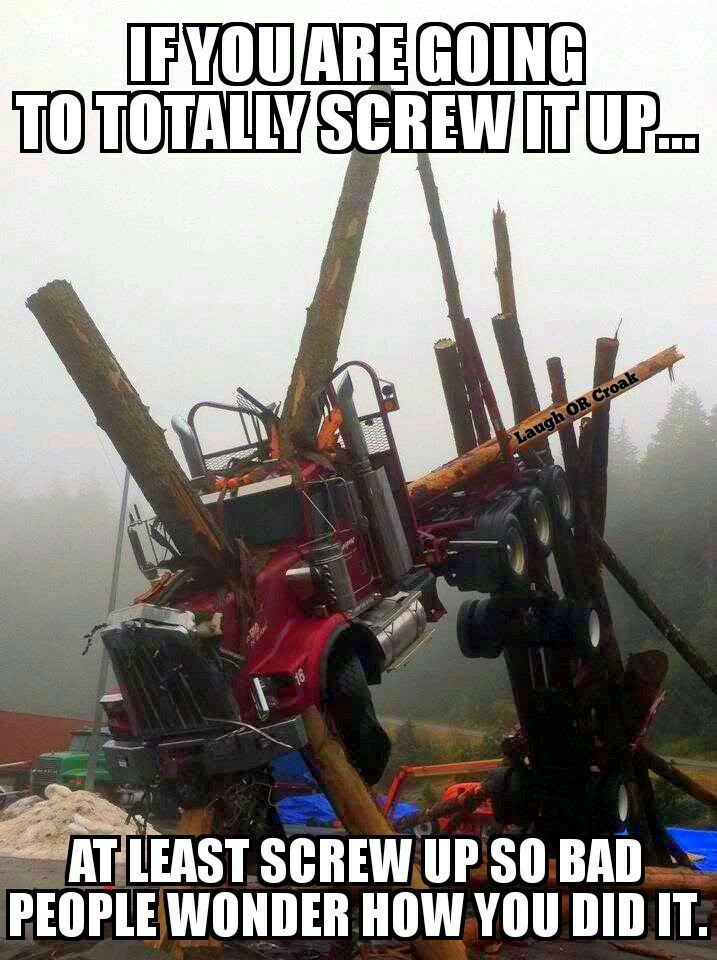 log truck wreck meme - If You Are Going To Totally Screw Itup.. Laugh Or Croak At Least Screw Up So Bad People Wonder How You Did It.