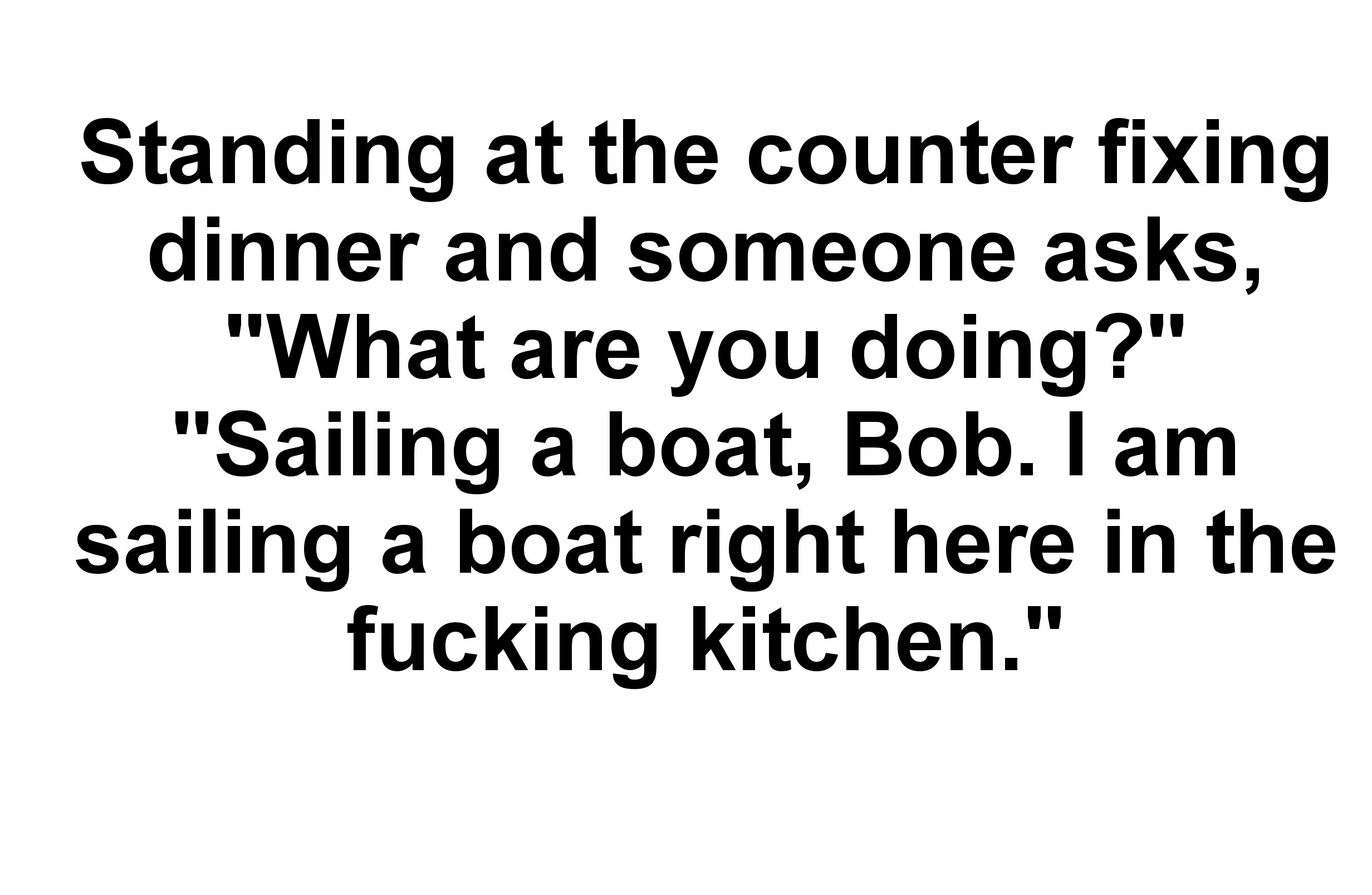 angle - Standing at the counter fixing dinner and someone asks, "What are you doing?" "Sailing a boat, Bob. I am sailing a boat right here in the fucking kitchen."