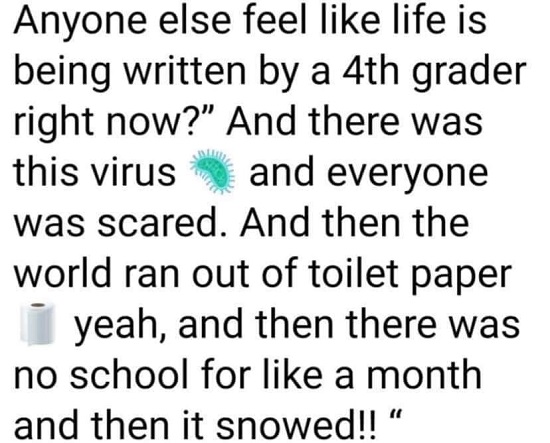 number - Anyone else feel life is being written by a 4th grader right now?" And there was this virus and everyone was scared. And then the world ran out of toilet paper yeah, and then there was no school for a month and then it snowed!!