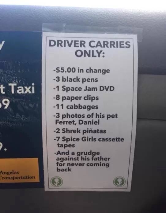 funny uber driver signs - Driver Carries Only t Taxi 9 $5.00 in change 3 black pens 1 Space Jam Dvd 8 paper clips 11 cabbages 3 photos of his pet Ferret, Daniel 2 Shrek piatas 7 Spice Girls cassette tapes And a grudge against his father for never coming b