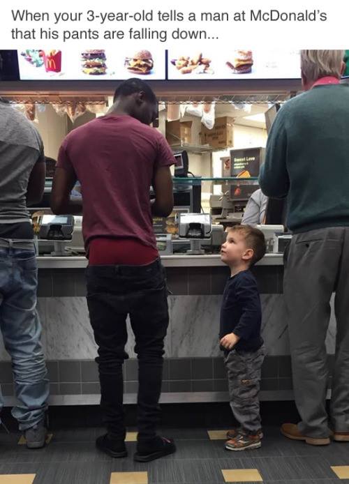 pull your pants up - When your 3yearold tells a man at McDonald's that his pants are falling down...