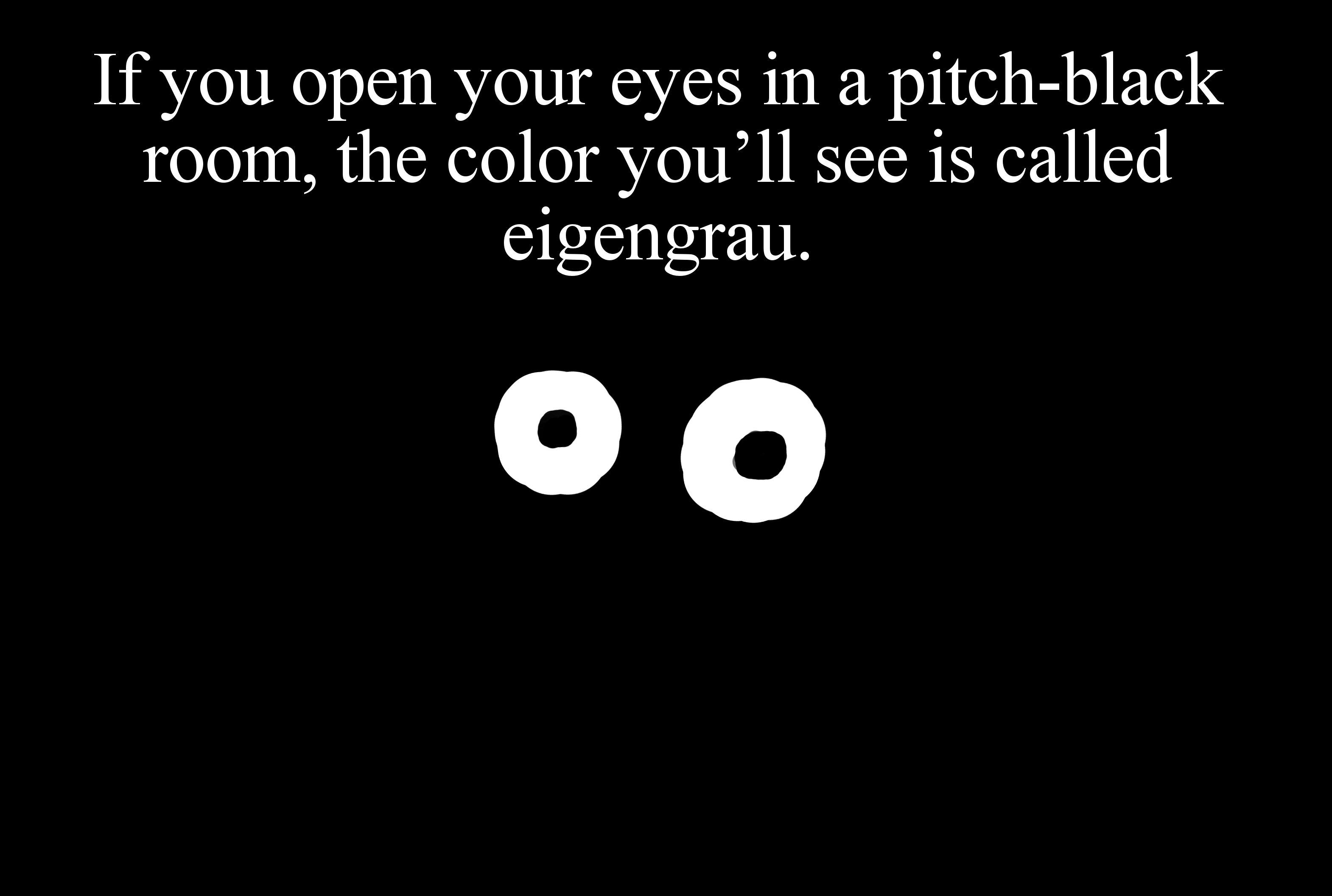 monochrome - If you open your eyes in a pitchblack room, the color you'll see is called eigengrau. O O