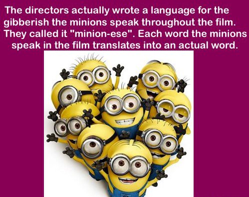 my minions - The directors actually wrote a language for the gibberish the minions speak throughout the film. They called it "minionese". Each word the minions speak in the film translates into an actual word.