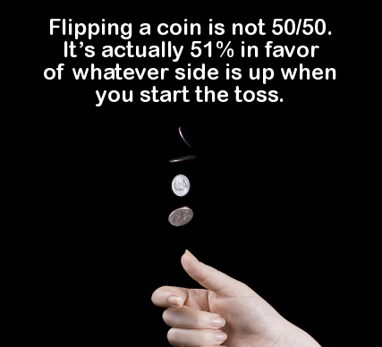 hand - Flipping a coin is not 5050. It's actually 51% in favor of whatever side is up when you start the toss.