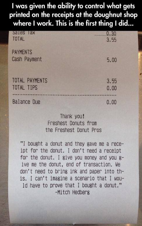 receipt - I was given the ability to control what gets printed on the receipts at the doughnut shop where I work. This is the first thing I did... Sales Tax 0.30 Total 3.55 Payments Cash Payment 5.00 Total Payments Total Tips 3.55 0.00 Balance Due 0.00 Th