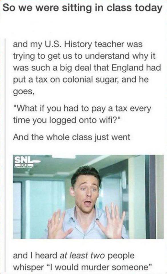 So we were sitting in class today and my U.S. History teacher was trying to get us to understand why it was such a big deal that England had put a tax on colonial sugar, and he goes,