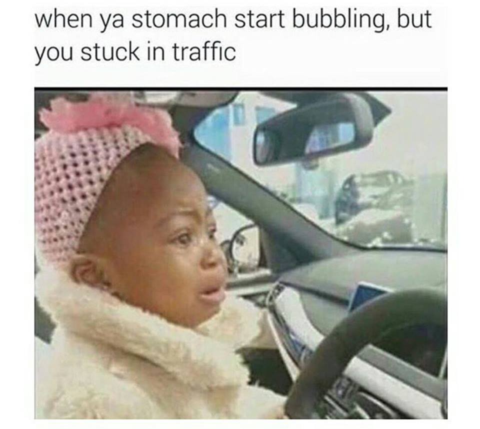 when ya stomach start bubbling, but you stuck in traffic