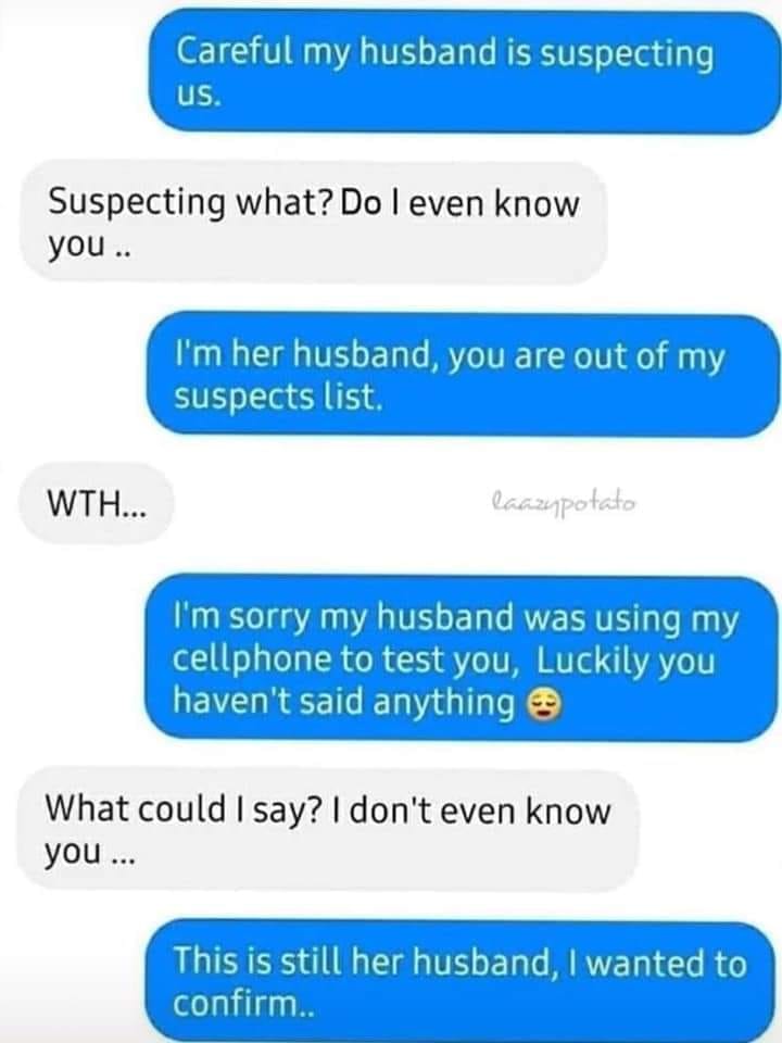 careful my husband is suspecting us - Careful my husband is suspecting us. Suspecting what? Do I even know you.. I'm her husband, you are out of my suspects list. Wth... laczypotato I'm sorry my husband was using my cellphone to test you, Luckily you have