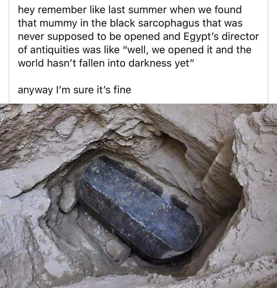 black sarcophagus egypt - hey remember last summer when we found that mummy in the black sarcophagus that was never supposed to be opened and Egypt's director of antiquities was "well, we opened it and the world hasn't fallen into darkness yet" anyway I'm