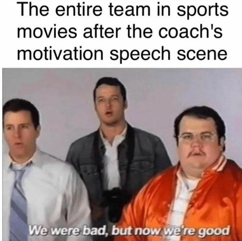 we were bad now we re good - The entire team in sports movies after the coach's motivation speech scene We were bad, but now we're good