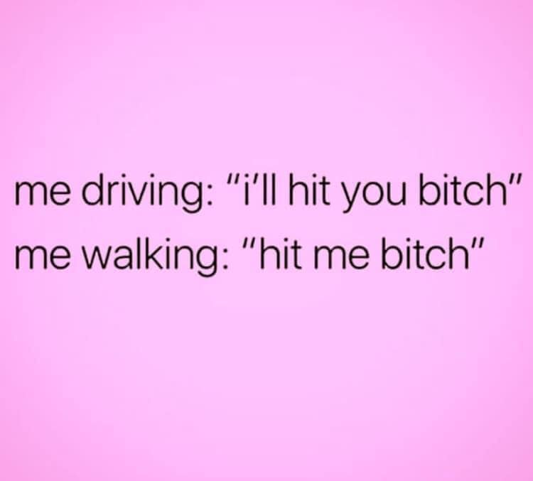 love - me driving "I'll hit you bitch" me walking "hit me bitch"