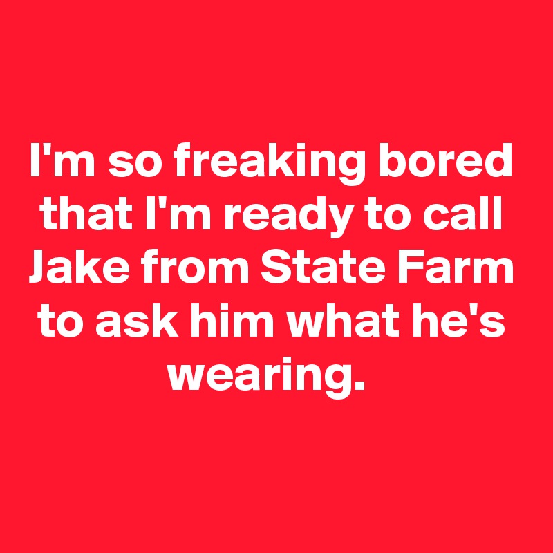 my friend birthday tomorrow - I'm so freaking bored that I'm ready to call Jake from State Farm to ask him what he's wearing.