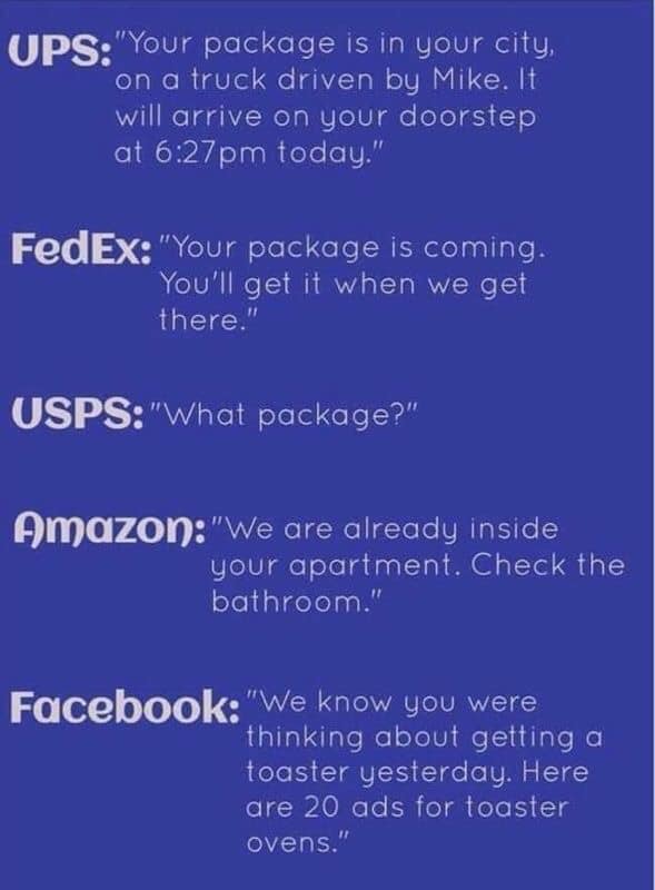 sky - Ups"Your package is in your city, on a truck driven by Mike. It will arrive on your doorstep at pm today." FedEx "Your package is coming. You'll get it when we get there." Usps"What package?" Amazon "We are already inside your apartment. Check the…