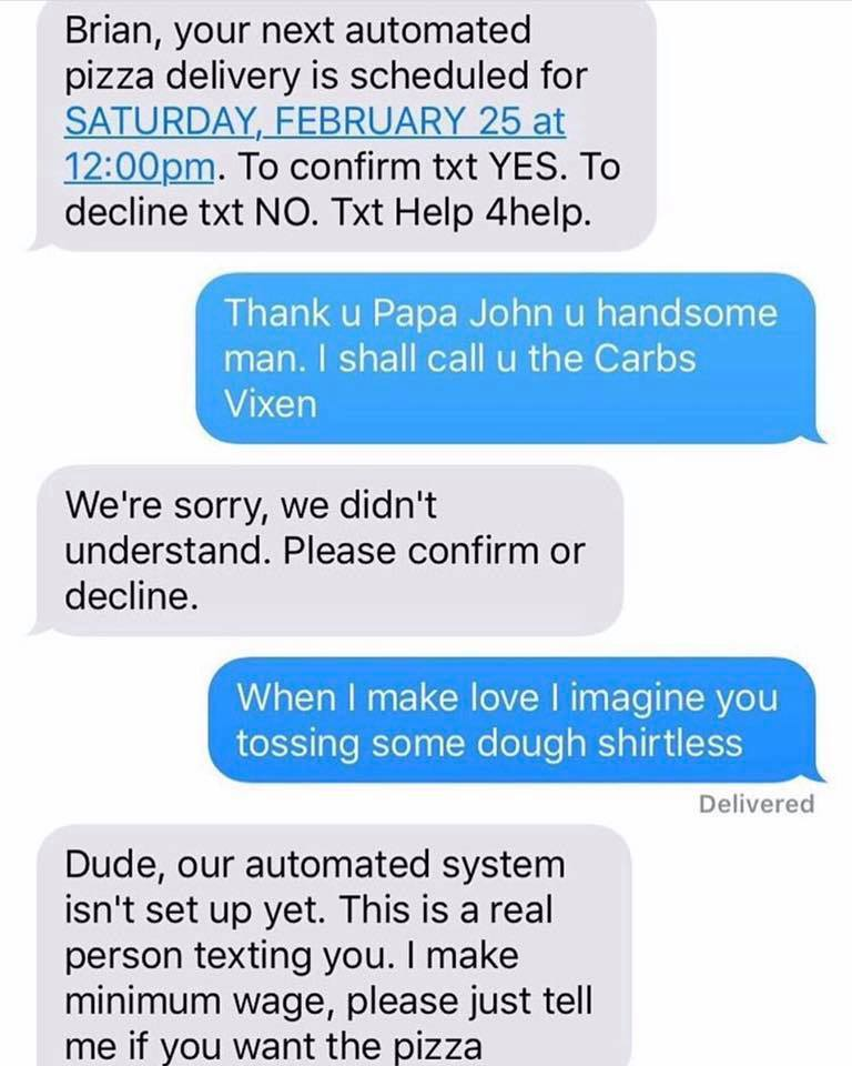 funny automated text message - Brian, your next automated pizza delivery is scheduled for Saturday, February 25 at pm. To confirm txt Yes. To decline txt No. Txt Help 4help. Thank u Papa John u handsome man. I shall call u the Carbs Vixen We're sorry, we 