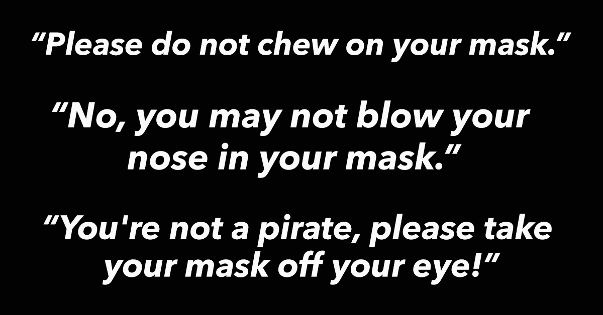 kids wearing masks to school funny - "Please do not chew on your mask. "No, you may not blow your nose in your mask. "You're not a pirate, please take your mask off your eye!
